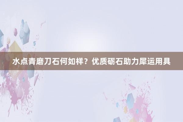 水点青磨刀石何如样？优质砺石助力犀运用具