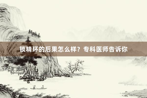 锁精环的后果怎么样？专科医师告诉你
