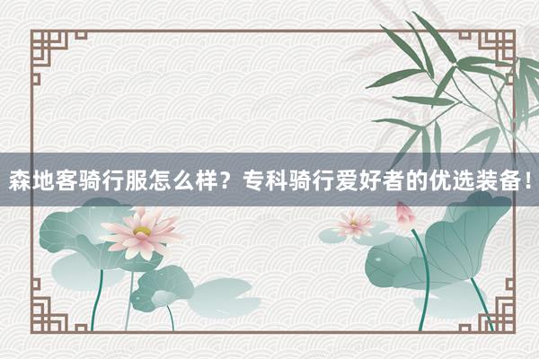 森地客骑行服怎么样？专科骑行爱好者的优选装备！