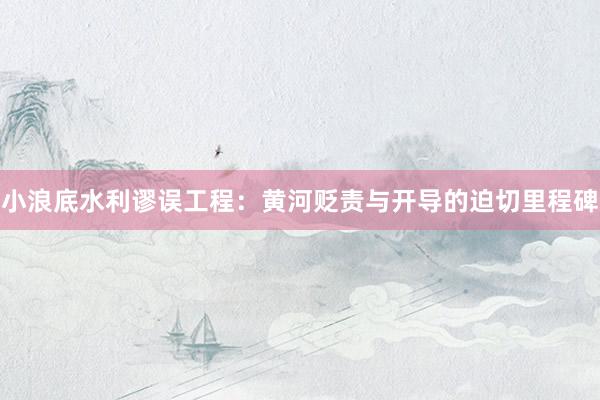 小浪底水利谬误工程：黄河贬责与开导的迫切里程碑