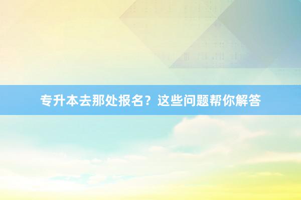 专升本去那处报名？这些问题帮你解答