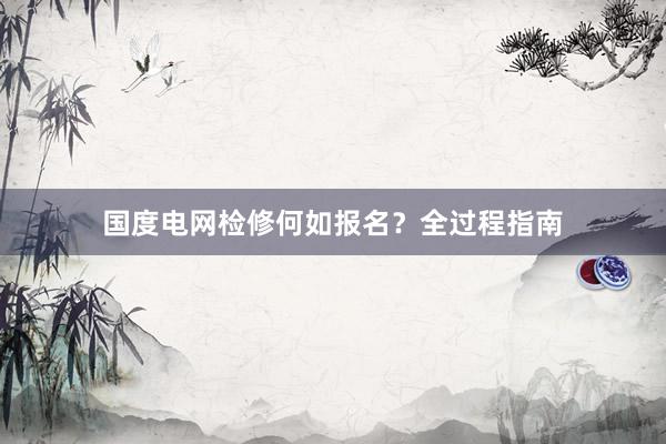国度电网检修何如报名？全过程指南