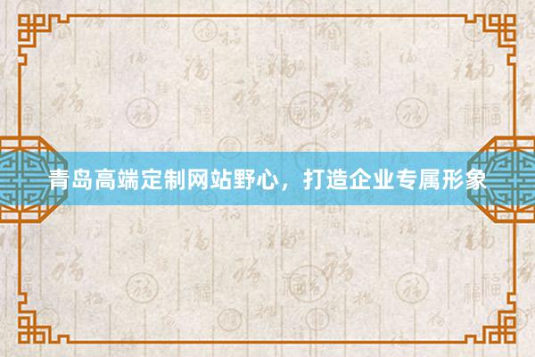 青岛高端定制网站野心，打造企业专属形象